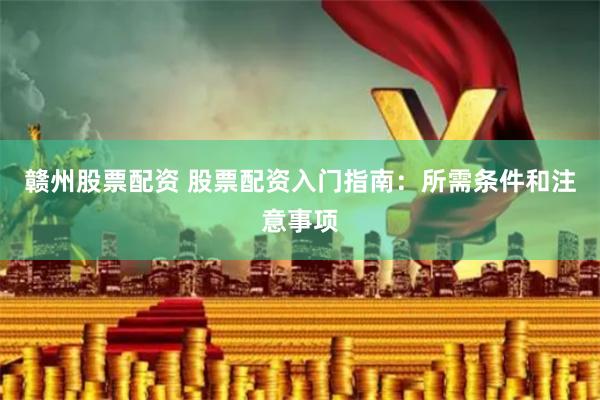 赣州股票配资 股票配资入门指南：所需条件和注意事项