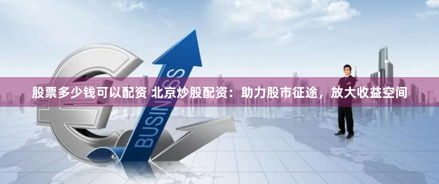 股票多少钱可以配资 北京炒股配资：助力股市征途，放大收益空间