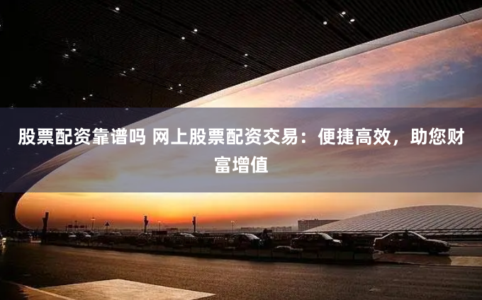 股票配资靠谱吗 网上股票配资交易：便捷高效，助您财富增值