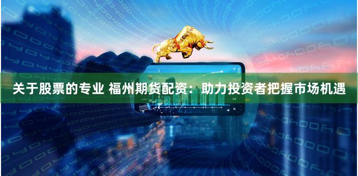 关于股票的专业 福州期货配资：助力投资者把握市场机遇