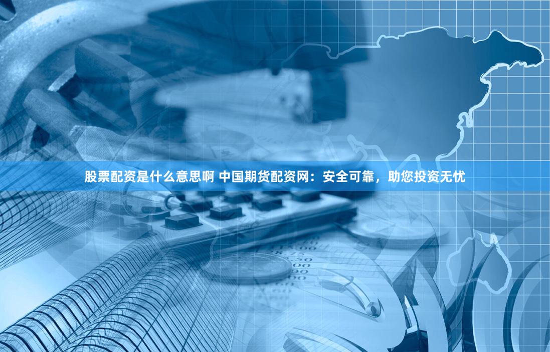 股票配资是什么意思啊 中国期货配资网：安全可靠，助您投资无忧