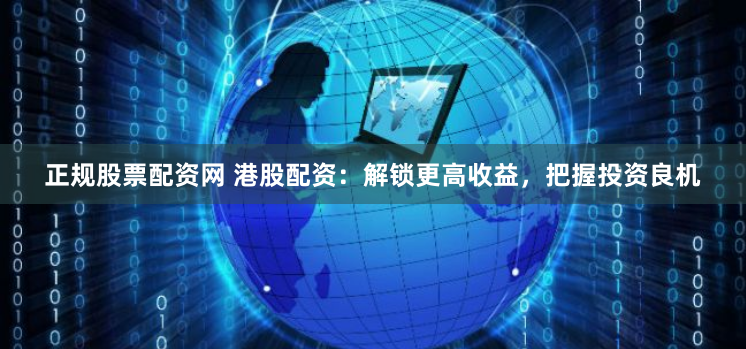 正规股票配资网 港股配资：解锁更高收益，把握投资良机