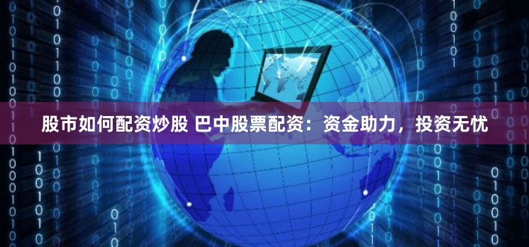 股市如何配资炒股 巴中股票配资：资金助力，投资无忧