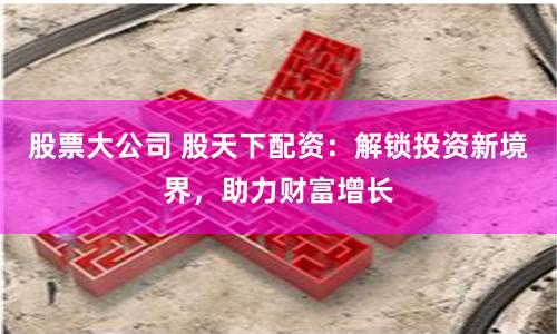 股票大公司 股天下配资：解锁投资新境界，助力财富增长