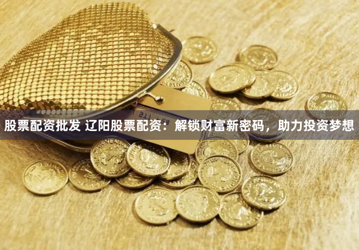 股票配资批发 辽阳股票配资：解锁财富新密码，助力投资梦想