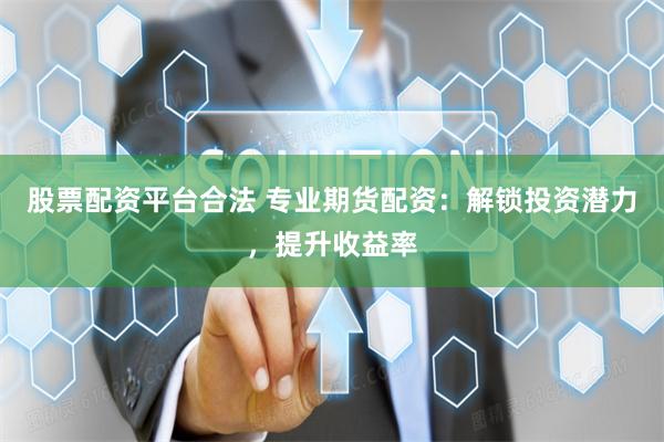 股票配资平台合法 专业期货配资：解锁投资潜力，提升收益率