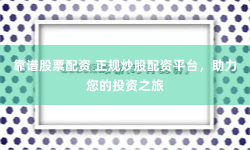 靠谱股票配资 正规炒股配资平台，助力您的投资之旅