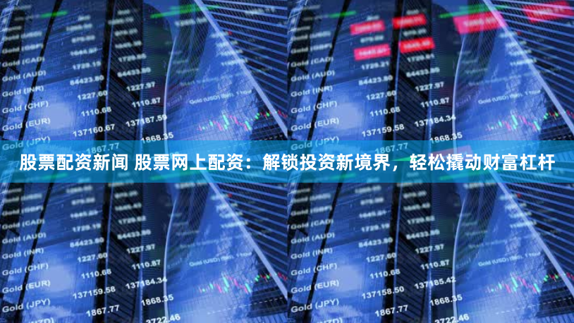 股票配资新闻 股票网上配资：解锁投资新境界，轻松撬动财富杠杆