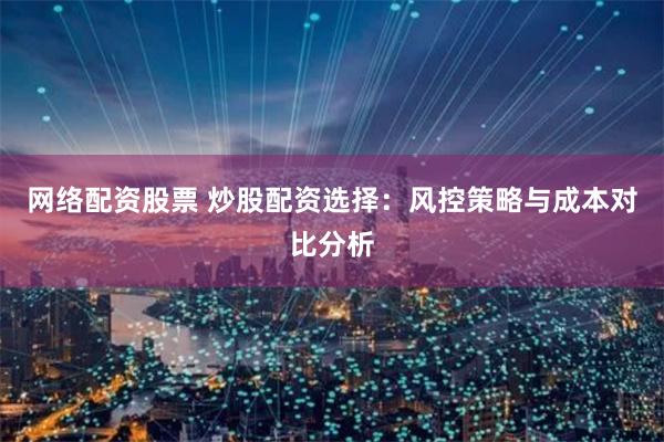网络配资股票 炒股配资选择：风控策略与成本对比分析