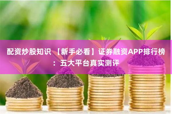配资炒股知识 【新手必看】证券融资APP排行榜：五大平台真实测评